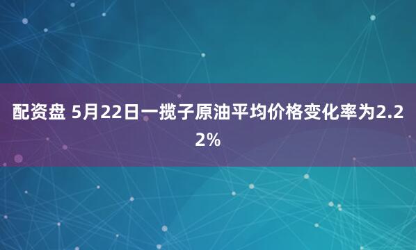 配资盘 5月22日一揽子原油平均价格变化率为2.22%