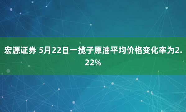 宏源证券 5月22日一揽子原油平均价格变化率为2.22%