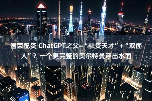 国荣配资 ChatGPT之父=“融资天才”+“双面人”？一个更完整的奥尔特曼浮出水面