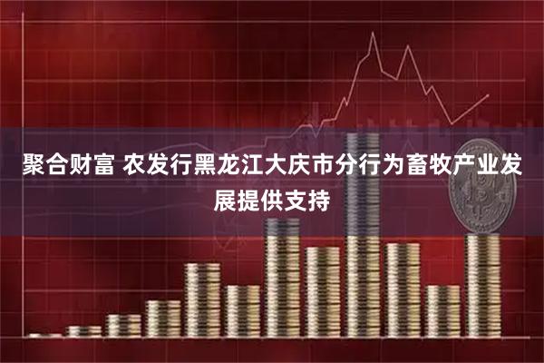 聚合财富 农发行黑龙江大庆市分行为畜牧产业发展提供支持