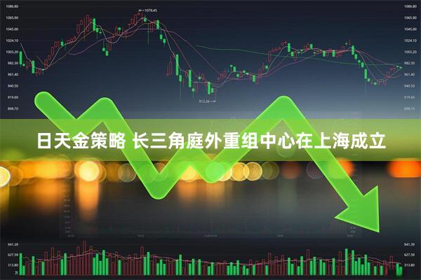 日天金策略 长三角庭外重组中心在上海成立
