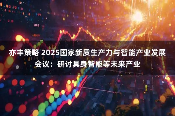 亦丰策略 2025国家新质生产力与智能产业发展会议:研讨具身智能等未来产业