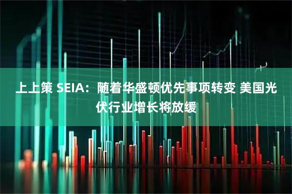 上上策 SEIA:随着华盛顿优先事项转变 美国光伏行业增长将放缓