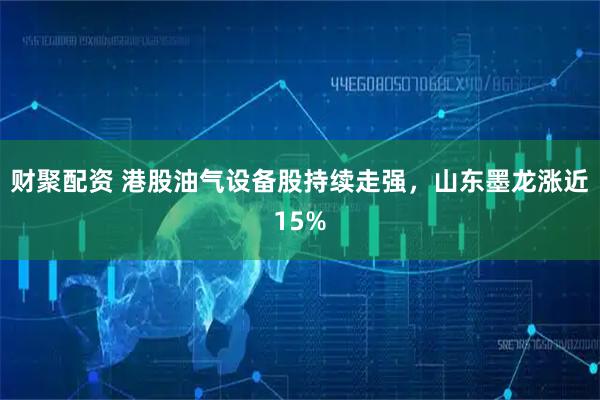 财聚配资 港股油气设备股持续走强，山东墨龙涨近15%