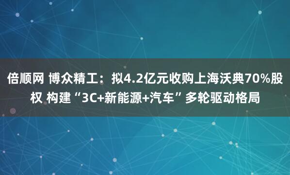 倍顺网 博众精工：拟4.2亿元收购上海沃典70%股权 构建“3C+新能源+汽车”多轮驱动格局