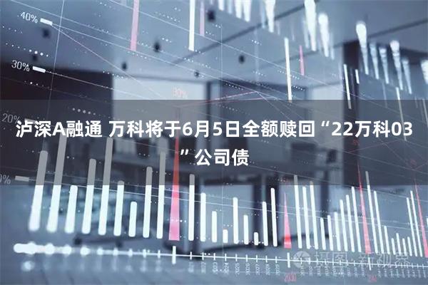 泸深A融通 万科将于6月5日全额赎回“22万科03”公司债