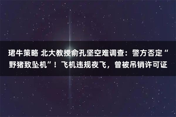 珺牛策略 北大教授俞孔坚空难调查：警方否定“野猪致坠机”！飞机违规夜飞，曾被吊销许可证