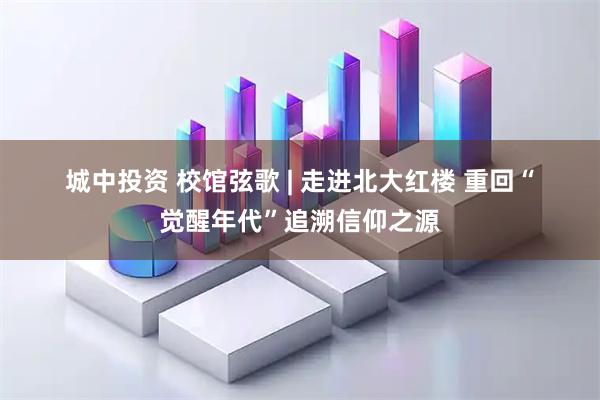 城中投资 校馆弦歌&#32;|&#32;走进北大红楼&#32;重回“觉醒年代”追溯信仰之源