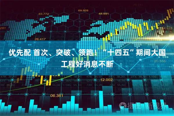 优先配 首次、突破、领跑！“十四五”期间大国工程好消息不断