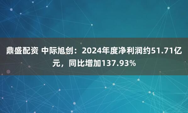 鼎盛配资 中际旭创：2024年度净利润约51.71亿元，同比增加137.93%