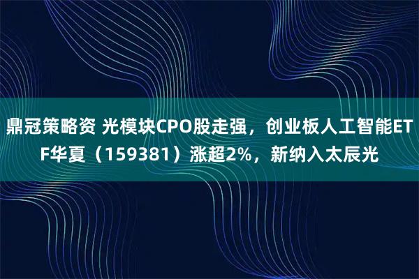 鼎冠策略资 光模块CPO股走强，创业板人工智能ETF华夏（159381）涨超2%，新纳入太辰光