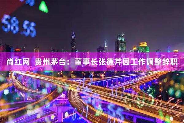 尚红网  贵州茅台：董事长张德芹因工作调整辞职
