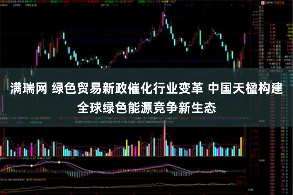 满瑞网 绿色贸易新政催化行业变革 中国天楹构建全球绿色能源竞争新生态