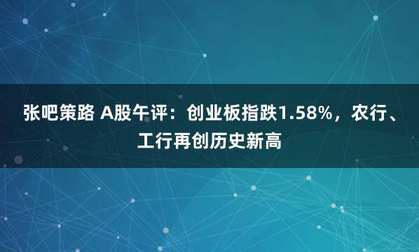 张吧策路 A股午评：创业板指跌1.58%，农行、工行再创历史新高