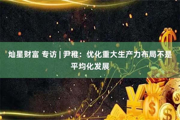灿星财富 专访 | 尹稚：优化重大生产力布局不是平均化发展