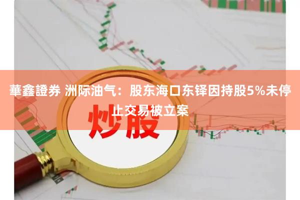 華鑫證券 洲际油气：股东海口东铎因持股5%未停止交易被立案