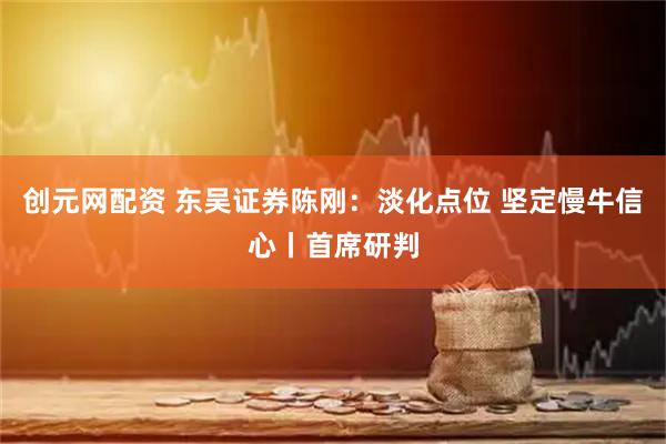 创元网配资 东吴证券陈刚:淡化点位 坚定慢牛信心丨首席研判