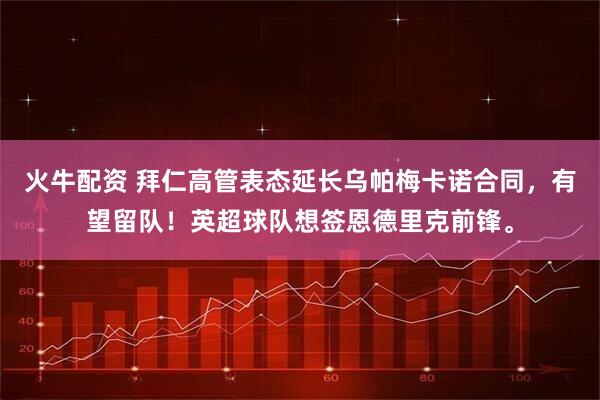 火牛配资 拜仁高管表态延长乌帕梅卡诺合同,有望留队!英超球队想签恩德里克前锋。