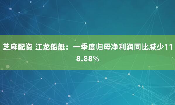 芝麻配资 江龙船艇:一季度归母净利润同比减少118.88%