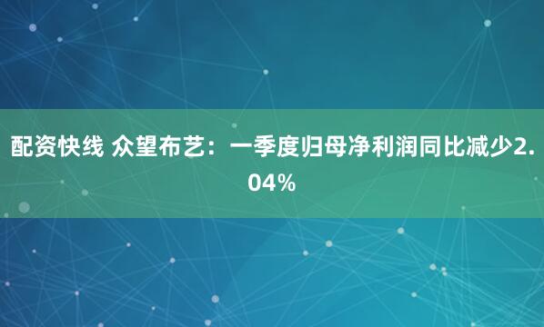 配资快线 众望布艺：一季度归母净利润同比减少2.04%