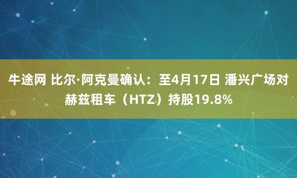 牛途网 比尔·阿克曼确认：至4月17日 潘兴广场对赫兹租车（HTZ）持股19.8%