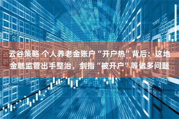 云谷策略 个人养老金账户“开户热”背后：这地金融监管出手整治，剑指“被开户”等诸多问题