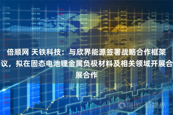 倍顺网 天铁科技：与欣界能源签署战略合作框架协议，拟在固态电池锂金属负极材料及相关领域开展合作