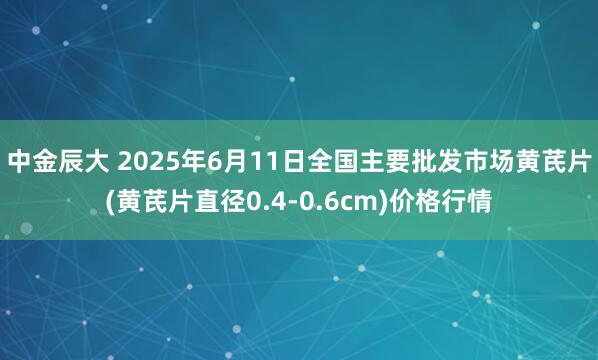 中金辰大 2025年6月11日全国主要批发市场黄芪片(黄芪片直径0.4-0.6cm)价格行情