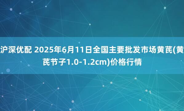 沪深优配 2025年6月11日全国主要批发市场黄芪(黄芪节子1.0-1.2cm)价格行情