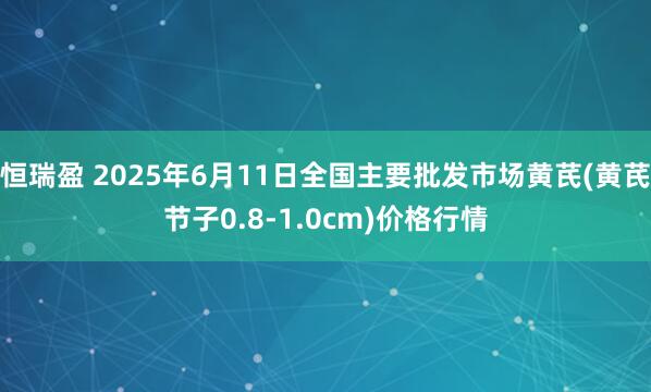 恒瑞盈 2025年6月11日全国主要批发市场黄芪(黄芪节子0.8-1.0cm)价格行情