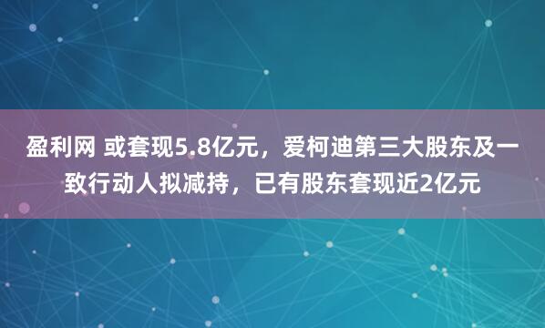 盈利网 或套现5.8亿元，爱柯迪第三大股东及一致行动人拟减持，已有股东套现近2亿元