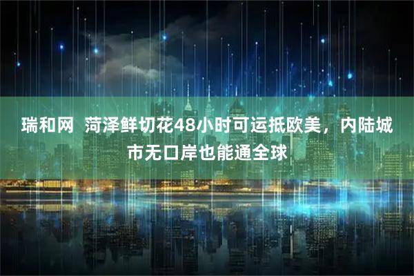 瑞和网  菏泽鲜切花48小时可运抵欧美，内陆城市无口岸也能通全球