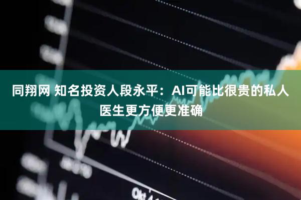 同翔网 知名投资人段永平：AI可能比很贵的私人医生更方便更准确