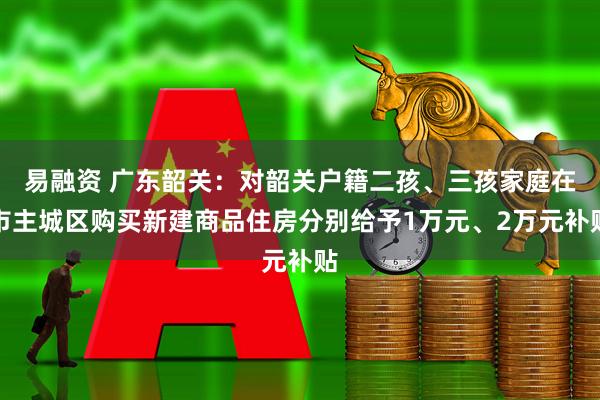 易融资 广东韶关：对韶关户籍二孩、三孩家庭在市主城区购买新建商品住房分别给予1万元、2万元补贴