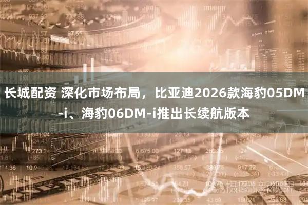 长城配资 深化市场布局，比亚迪2026款海豹05DM-i、海豹06DM-i推出长续航版本