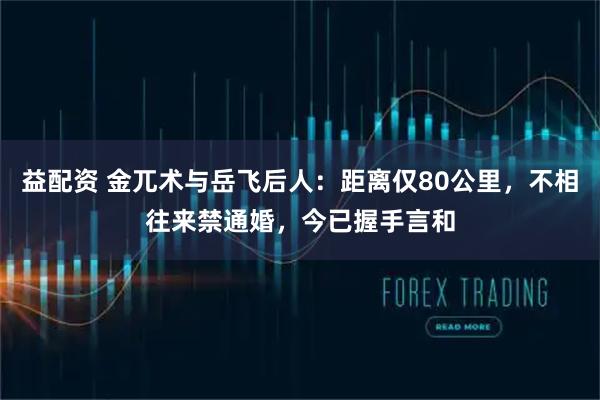 益配资 金兀术与岳飞后人：距离仅80公里，不相往来禁通婚，今已握手言和
