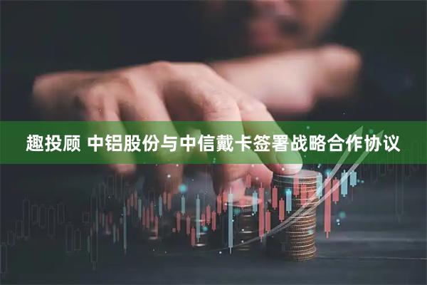 趣投顾 中铝股份与中信戴卡签署战略合作协议