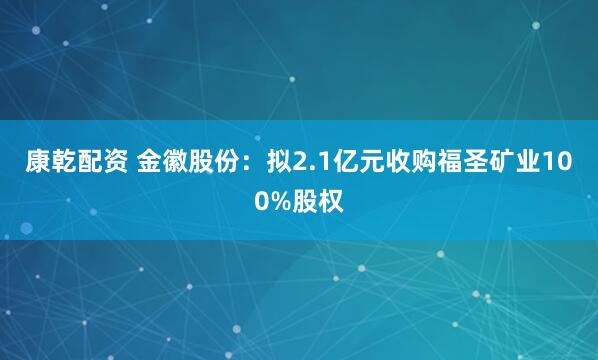 康乾配资 金徽股份:拟2.1亿元收购福圣矿业100%股权