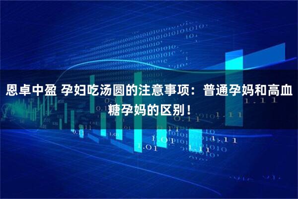恩卓中盈 孕妇吃汤圆的注意事项：普通孕妈和高血糖孕妈的区别！