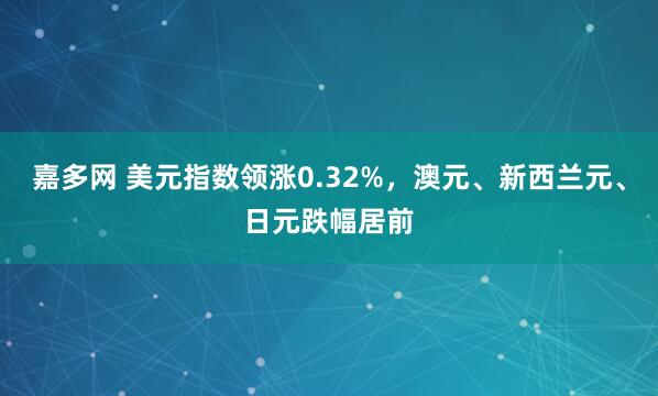 嘉多网 美元指数领涨0.32%，澳元、新西兰元、日元跌幅居前