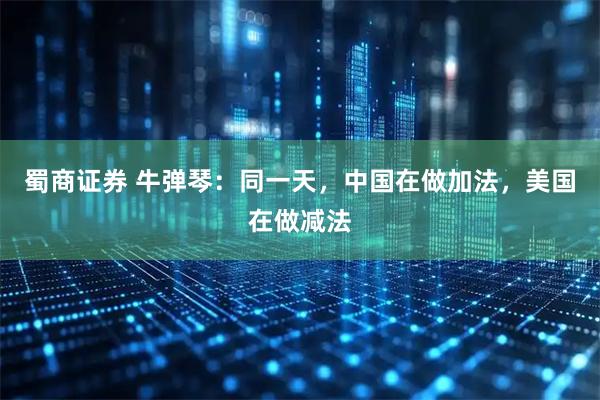 蜀商证券 牛弹琴:同一天,中国在做加法,美国在做减法