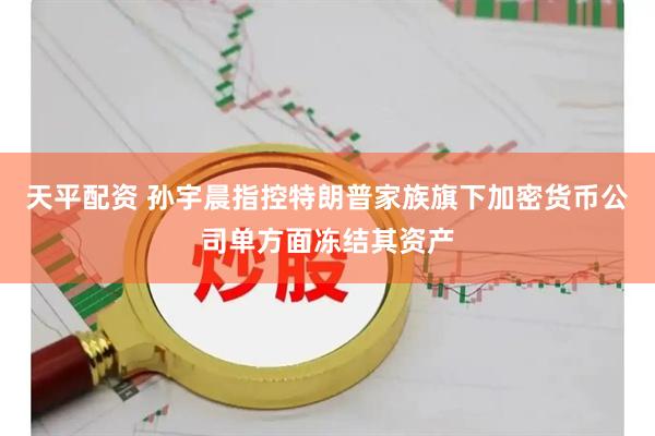 天平配资 孙宇晨指控特朗普家族旗下加密货币公司单方面冻结其资产